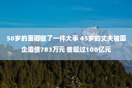 50岁的董卿做了一件大事 45岁的丈夫被国企追债783万元 曾超过100亿元