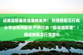 证券监管委员会重磅发声！ 利用阴阳五行风水学说预测股市 严厉打击“假市值管理”！ 继续新股发行常态化