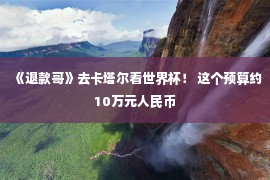 《退款哥》去卡塔尔看世界杯！ 这个预算约10万元人民币