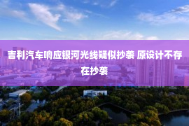 吉利汽车响应银河光线疑似抄袭 原设计不存在抄袭