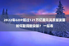 2022年GDP超过121万亿美元高质量发展如何取得新突破？ 一起看