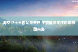 海空卫士王伟父亲去世 生前最受关注的是祖国南海