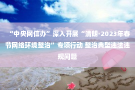 “中央网信办”深入开展“清朗·2023年春节网络环境整治”专项行动 整治典型违法违规问题