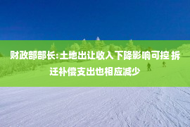 财政部部长:土地出让收入下降影响可控 拆迁补偿支出也相应减少