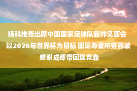 扬科维奇出席中国国家足球队新帅见面会  以2026年世界杯为目标 国足尊重所穿西装 感谢成都带回埃克森