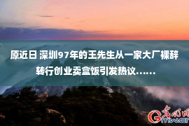 原近日 深圳97年的王先生从一家大厂裸辞 转行创业卖盒饭引发热议……