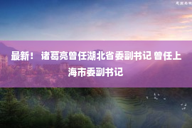 最新！ 诸葛亮曾任湖北省委副书记 曾任上海市委副书记