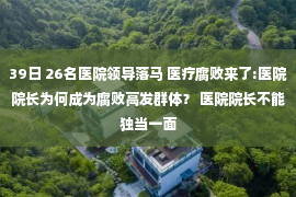 39日 26名医院领导落马 医疗腐败来了:医院院长为何成为腐败高发群体？ 医院院长不能独当一面