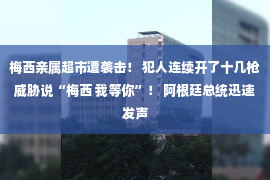 梅西亲属超市遭袭击！ 犯人连续开了十几枪威胁说“梅西 我等你”！ 阿根廷总统迅速发声