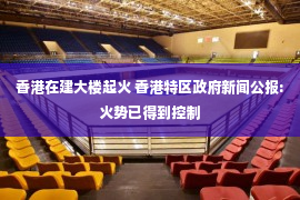 香港在建大楼起火 香港特区政府新闻公报:火势已得到控制