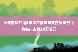 西安楼房烂尾8年房主被通知支付续建费 平均每户支付20万美元