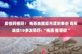 震惊阿根廷！ 梅西亲属超市遭到袭击 毒贩连续10多发恐吓:“梅西 我等你 ”