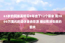 65岁的阿姨离婚后8年去了12个国家 用3000万美元的退休金去穷游 继续照顾生病的前夫