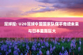 足球报: U20足球中国国家队保平奇迹未来 与日本差距巨大