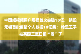 中国短视频用户规模首次突破10亿； 销毁无锡首批疫情个人数据10亿条； 哈里王子被英国王室日报“轰”了