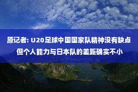 原记者: U20足球中国国家队精神没有缺点 但个人能力与日本队的差距确实不小