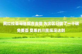 网红拉面哥张奴合去世 为灾区日做了一千碗免费面 受惠的川民挥泪送别