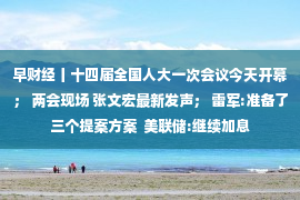 早财经丨十四届全国人大一次会议今天开幕； 两会现场 张文宏最新发声； 雷军:准备了三个提案方案  美联储:继续加息