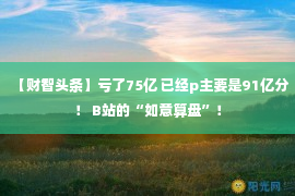 【财智头条】亏了75亿 已经p主要是91亿分！ B站的“如意算盘”！