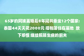 65岁的阿姨离婚后8年间共乘坐12个国家:泰国44天天花2000元 搭帐篷住在墓地  放下怨恨 继续照顾生病的前夫