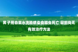 男子用自来水洗脸感染食脑虫死亡 目前尚无有效治疗方法