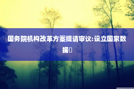 国务院机构改革方案提请审议:设立国家数据�