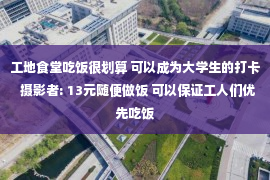 工地食堂吃饭很划算 可以成为大学生的打卡  摄影者: 13元随便做饭 可以保证工人们优先吃饭