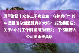 原早财经丨众多二手房业主“守护房价”的中美经济总量差距有扩大吗？ 发改委回应； 关于8小时工作制 董明珠建议； 千亿医药大公司董事长离职