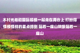 木村光希和国际超模一起走在舞台上 打扮得怪模怪样的差点摔倒 隔着一座山就像隔着一座山