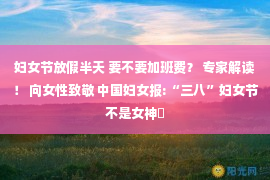 妇女节放假半天 要不要加班费？ 专家解读！ 向女性致敬 中国妇女报:“三八”妇女节不是女神�