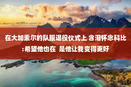 在大加索尔的队服退役仪式上 含泪怀念科比:希望他也在  是他让我变得更好