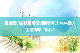 当加索尔的队服退役谈到挚友时 NBA湖人主场高呼“科比”