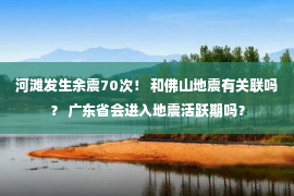 河滩发生余震70次！ 和佛山地震有关联吗？ 广东省会进入地震活跃期吗？