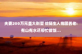 夫妻200万元盖大别墅 给陌生人抱团养老:有山有水还帮忙做饭…