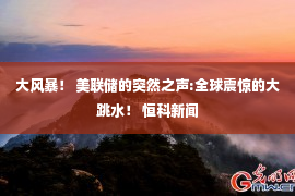 大风暴！ 美联储的突然之声:全球震惊的大跳水！ 恒科新闻