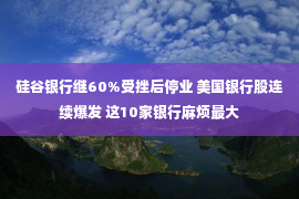 硅谷银行继60%受挫后停业 美国银行股连续爆发 这10家银行麻烦最大