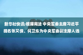 新华社快讯:根据宪法 中央军委主席习近平提名张又侠、何卫东为中央军委副主席人选