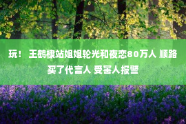 玩！ 王鹤棣站姐姐轮光和夜恋80万人 顺路买了代言人 受害人报警