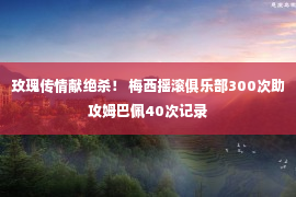 玫瑰传情献绝杀！ 梅西摇滚俱乐部300次助攻姆巴佩40次记录