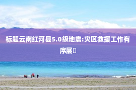 标题云南红河县5.0级地震:灾区救援工作有序展�