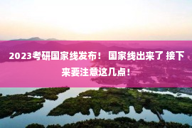 2023考研国家线发布！ 国家线出来了 接下来要注意这几点！