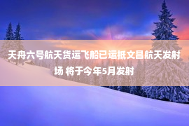 天舟六号航天货运飞船已运抵文昌航天发射场 将于今年5月发射