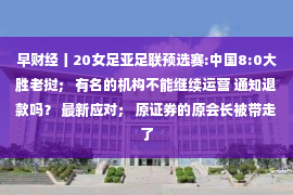 早财经丨20女足亚足联预选赛:中国8:0大胜老挝； 有名的机构不能继续运营 通知退款吗？ 最新应对； 原证券的原会长被带走了