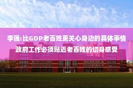 李强:比GDP老百姓更关心身边的具体事情政府工作必须贴近老百姓的切身感受