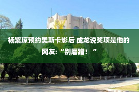 杨紫琼预约奥斯卡影后 成龙说奖项是他的 网友:“别磨蹭！ ”