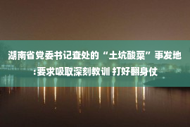 湖南省党委书记查处的“土坑酸菜”事发地:要求吸取深刻教训 打好翻身仗