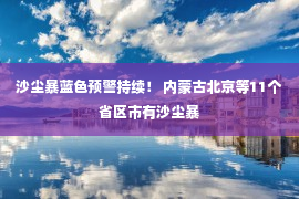 沙尘暴蓝色预警持续！ 内蒙古北京等11个省区市有沙尘暴