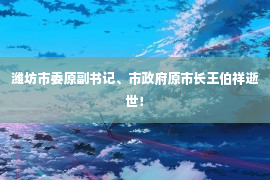 潍坊市委原副书记、市政府原市长王伯祥逝世！