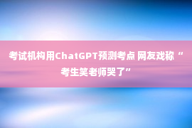 考试机构用ChatGPT预测考点 网友戏称“考生笑老师哭了”