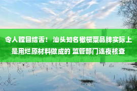 令人瞠目结舌！ 汕头知名橄榄菜品牌实际上是用烂原材料做成的 监管部门连夜核查